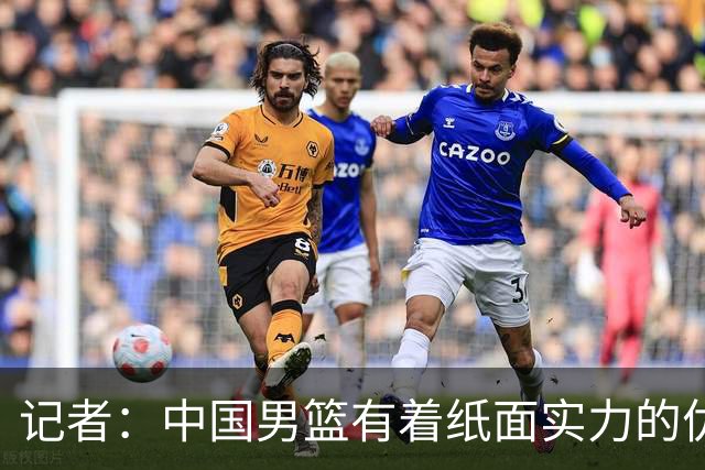 记者：中国男篮有着纸面实力的优势 要控制好篮板 限制日本的反击